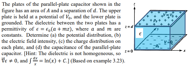 The plates of the parallel-plate capacitor shown in the
figure has an area of A and a separation of d. The upper
plate is held at a potential of Vo, and the lower plate is
grounded. The dielectric between the two plates has a
2= d
permittivity of e = €,(a + mz), where a and m are
constants. Determine (a) the potential distribution, (b)
the electric field intensity, (c) the charge distribution on
each plate, and (d) the capacitance of the parallel-plate
capacitor. [Hint: The dielectric is not homogeneous, so
Ve + 0, and S = In(x) + C.] (Based on example 3.23).
z=0
dx
