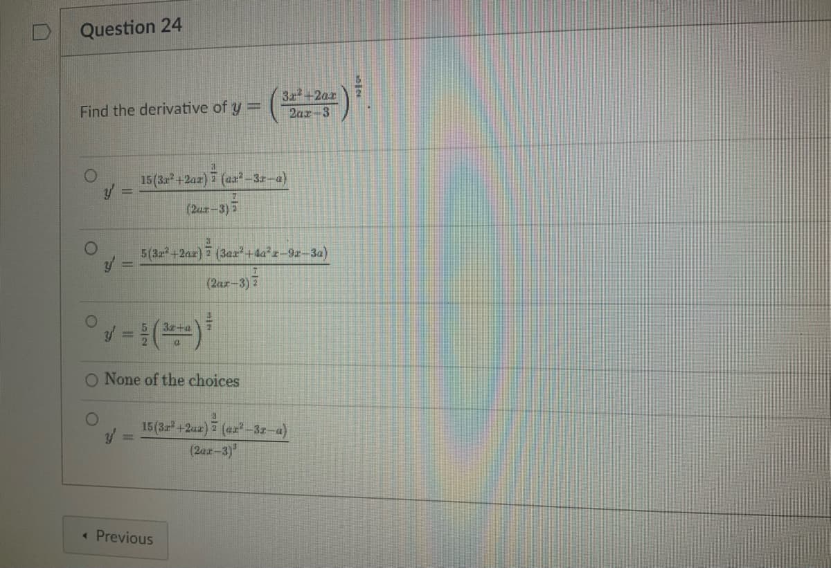 Question 24
Find the derivative of y =
y =
a
7
15 (3x²+2ax) (ax²-3r-a)
7
(2ax-3) 2
° v = (2+0) ³
O None of the choices
5(32²+2ax) (3a2²+44²2-92-3a)
(2ax-3) 2
< Previous
3x²+2ar
2ax 3
3
15 (3r²+2az) (ar²-3r-a)
(2ax-3)³