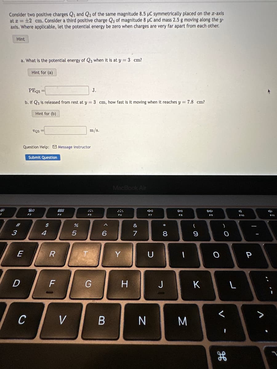 2
Consider two positive charges Q1 and Q2 of the same magnitude 8.5 µC symmetrically placed on the x-axis
at x = 12 cm. Consider a third positive charge Q3 of magnitude 8 µC and mass 2.5 g moving along the y-
axis. Where applicable, let the potential energy be zero when charges are very far apart from each other.
Hint
a. What is the potential energy of Q3 when it is at y = 3 cm?
Hint for (a)
#
3
E
D
PEQ3=
b. If Q3 is released from rest at y = 3 cm, how fast is it moving when it reaches y = 7.8 cm?
Question Help: Message instructor
Submit Question
F3
C
Hint for (b)
VQ3
80
4
R
F
888
F4
V
25
%
J.
m/s.
F5
G
^
6
B
MacBook Air
F6
Y
H
&
7
N
Ad
F7
U
00
8
J
DII
FB
1
M
(
0
9
K
DD
F9
O
)
O
V-
H
L
F10
| 1
P
F11