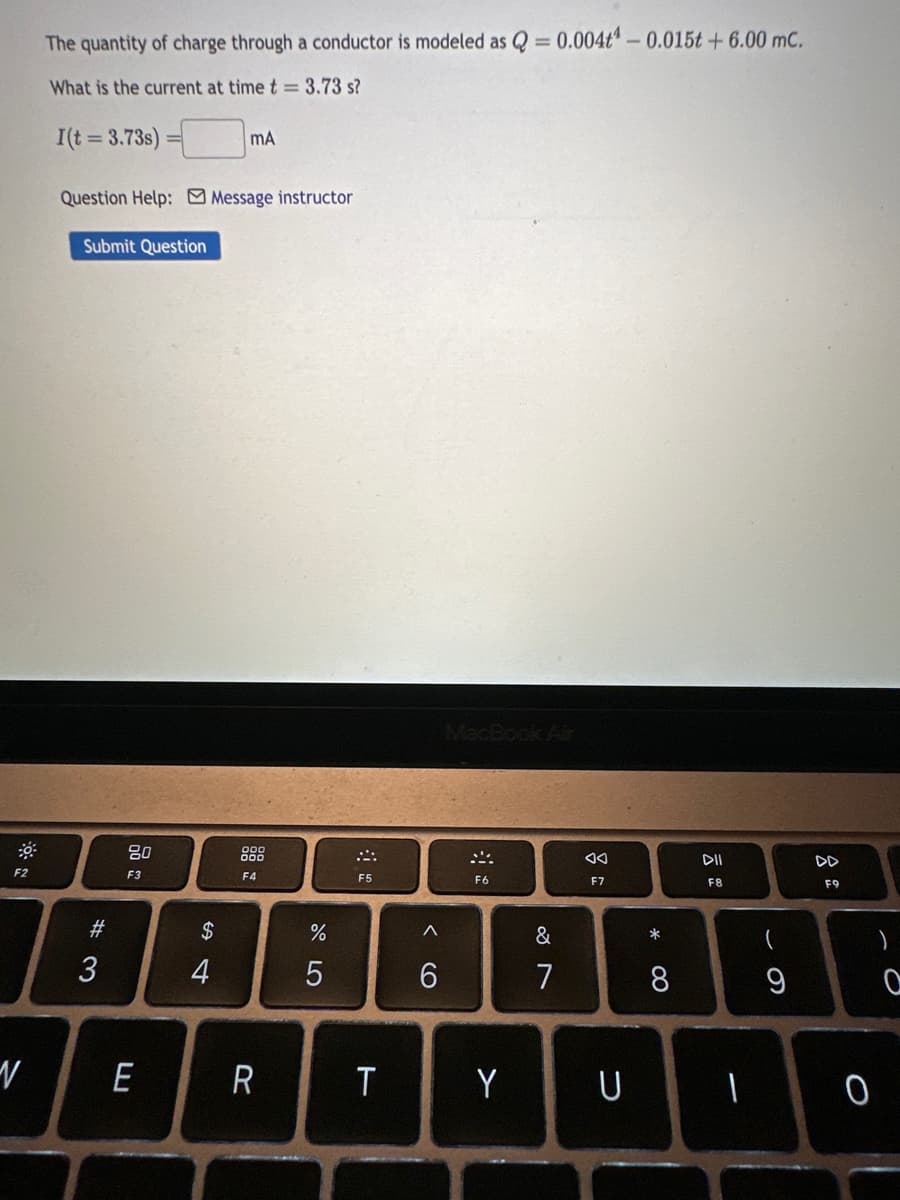 F2
V
The quantity of charge through a conductor is modeled as Q = 0.004t -0.015t +6.00 mc.
What is the current at time t = 3.73 s?
I(t = 3.73s)
Question Help: Message instructor
Submit Question
#3
80
F3
E
S4
$
MA
4
F4
R
%
5
F5
T
^
6
MacBook Air
SA
F6
Y
&
7
F7
U
*
8
DII
F8
1
9
DD
F9
0
)
O