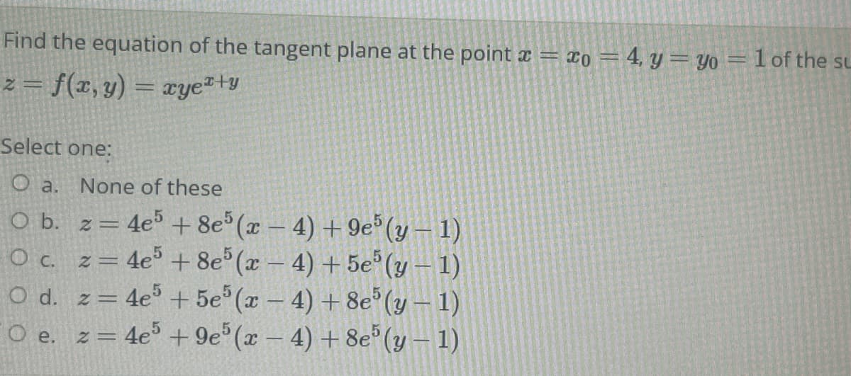 Find the equation of the tangent plane at the point ¤ = x0 = 4, y=yo = lof the su
z = f(x, y) = xye*+y
%3D
Select one:
O a. None of these
4e% + 8e (x- 4) + 9e (y – 1)
O c. z= 4e° + 8e (x – 4) + 5e (y – 1)
O d. z= 4e + 5e (x – 4) + 8e (y – 1)
O e. z= 4e° + 9e°(x - 4) +8e°(y – 1)
O b. z =
