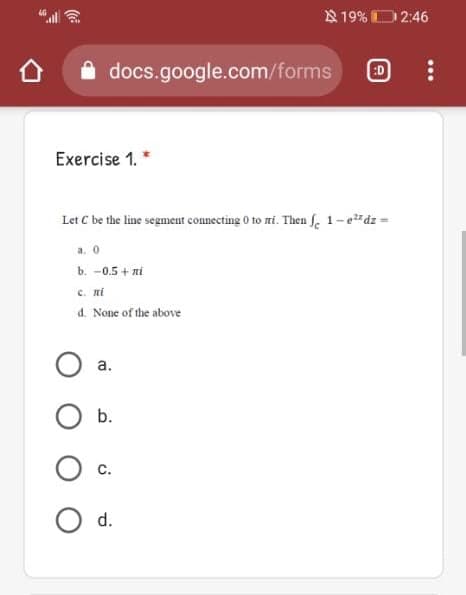 819% D2:46
docs.google.com/forms
:D
Exercise 1. *
Let C be the line segment connecting 0 to mi. Then f 1-edz =
a. 0
b. -0.5 + ni
c. ni
d. None of the above
а.
b.
С.
d.
...
