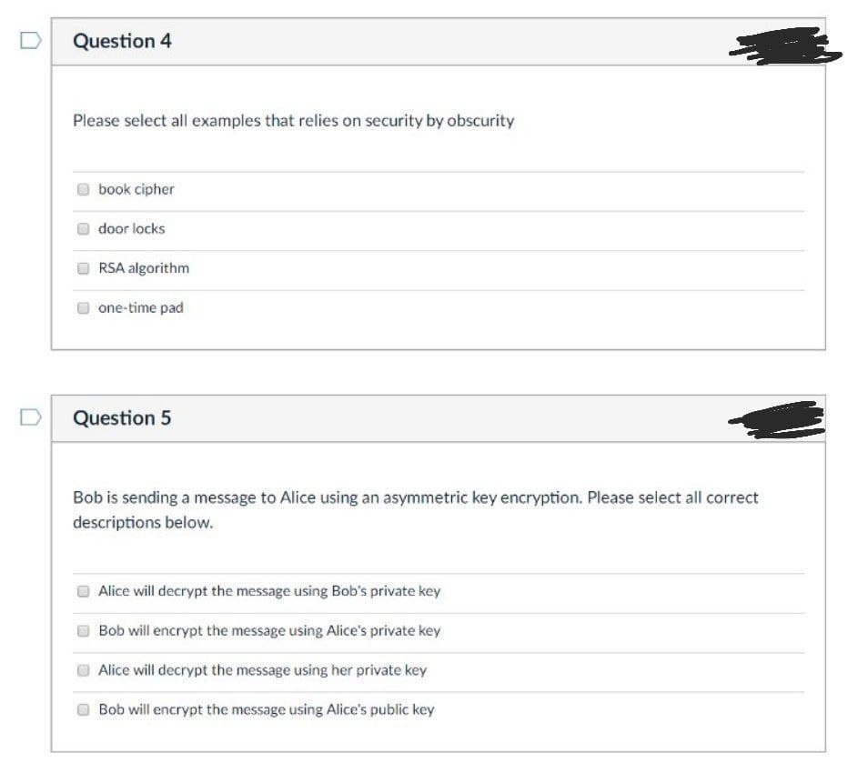 Question 4
Please select all examples that relies on security by obscurity
book cipher
door locks
RSA algorithm
one-time pad
Question 5
Bob is sending a message to Alice using an asymmetric key encryption. Please select all correct
descriptions below.
Alice will decrypt the message using Bob's private key
Bob will encrypt the message using Alice's private key
Alice will decrypt the message using her private key
Bob will encrypt the message using Alice's public key