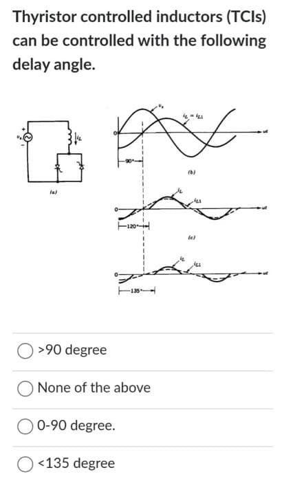 Thyristor controlled inductors (TCIs)
can be controlled with the following
delay angle.
(a)
>90 degree
None of the above
0-90 degree.
<135 degree
12=421
iL
(6)
(e)
123