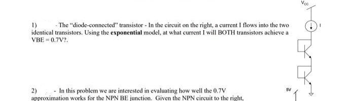 1)
- The "diode-connected" transistor - In the circuit on the right, a current I flows into the two
identical transistors. Using the exponential model, at what current I will BOTH transistors achieve a
VBE = 0.7V2.
In this problem we are interested in evaluating how well the 0.7V
approximation works for the NPN BE junction. Given the NPN circuit to the right,
2)
5V
