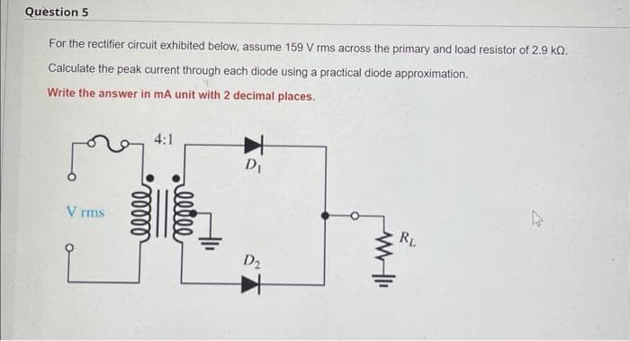 Question 5
For the rectifier circuit exhibited below, assume 159 V rms across the primary and load resistor of 2.9 KQ.
Calculate the peak current through each diode using a practical diode approximation.
Write the answer in mA unit with 2 decimal places.
علم
V rms
ooooo
4:1
ellee
D₁
D2
www-I
RL