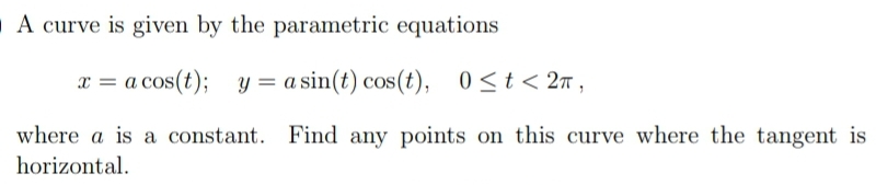 A curve is given by the parametric equations
x = a cos(t); y = a sin(t) cos(t),
0 <t < 2n ,
where a is a constant. Find any points on this curve where the tangent is
horizontal.
