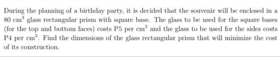During the planning of a birthday party, it is decided that the souvenir will be enclosed in a
80 cm glass rectangular prism with square base. The glass to be used for the square bases
(for the top and bottom faces) costs P5 per cm and the glass to be used for the sides costs
P4 per cm2. Find the dimensions of the glass rectangular prism that will minimize the cost
of its construction.
