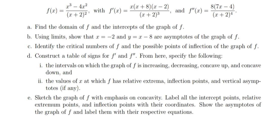 x3 – 4.x2
x(x+8)(x – 2)
(x + 2)³
8(7x – 4)
(x + 2)ª ´
f(x)
(x + 2)² ’
with f'(x) =
and f"(x) =
%3D
%3D
%3D
a. Find the domain of f and the intercepts of the graph of f.
b. Using limits, show that r = -2 and y = x – 8 are asymptotes of the graph of f.
c. Identify the critical numbers of f and the possible points of inflection of the graph of f.
d. Construct a table of signs for f' and f". From here, specify the following:
i. the intervals on which the graph of f is increasing, decreasing, concave up, and concave
down, and
ii. the values of x at which ƒ has relative extrema, inflection points, and vertical asymp-
totes (if any).
e. Sketch the graph of f with emphasis on concavity. Label all the intercept points, relative
extremum points, and inflection points with their coordinates. Show the asymptotes of
the graph of f and label them with their respective equations.
