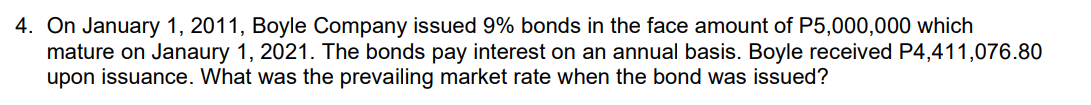 4. On January 1, 2011, Boyle Company issued 9% bonds in the face amount of P5,000,000 which
mature on Janaury 1, 2021. The bonds pay interest on an annual basis. Boyle received P4,411,076.80
upon issuance. What was the prevailing market rate when the bond was issued?
