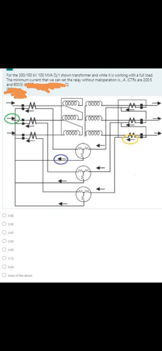 For the 300/100 kV 100 MVA Dy1 shown transformer and while it is working with a full load.
The minimum current that we can set the relay without maloperation is. A (CTRS are 200:5
and 600:5)
COOD0 2
O a50
O a53
O 347
O 250
O 100
O 12
O 3.24
O none ot the above
