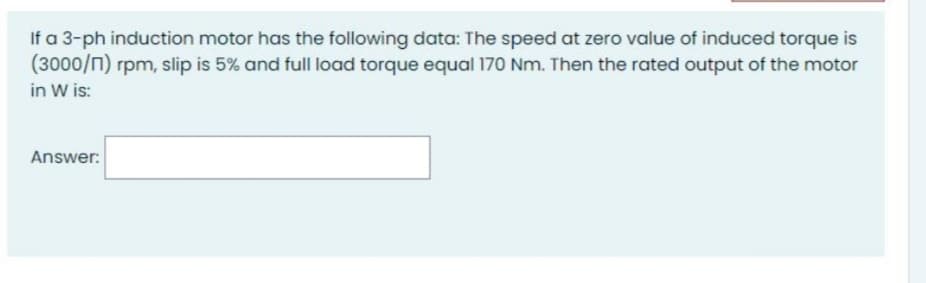 If a 3-ph induction motor has the following data: The speed at zero value of induced torque is
(3000/n) rpm, slip is 5% and full load torque equal 170 Nm. Then the rated output of the motor
in W is:
Answer:
