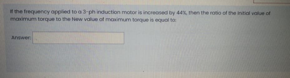 If the frequency applied to a 3-ph induction motor is increased by 44%, then the ratio of the Initial value of
maximum torque to the New value of maximum torque is equal to:
Answer:
