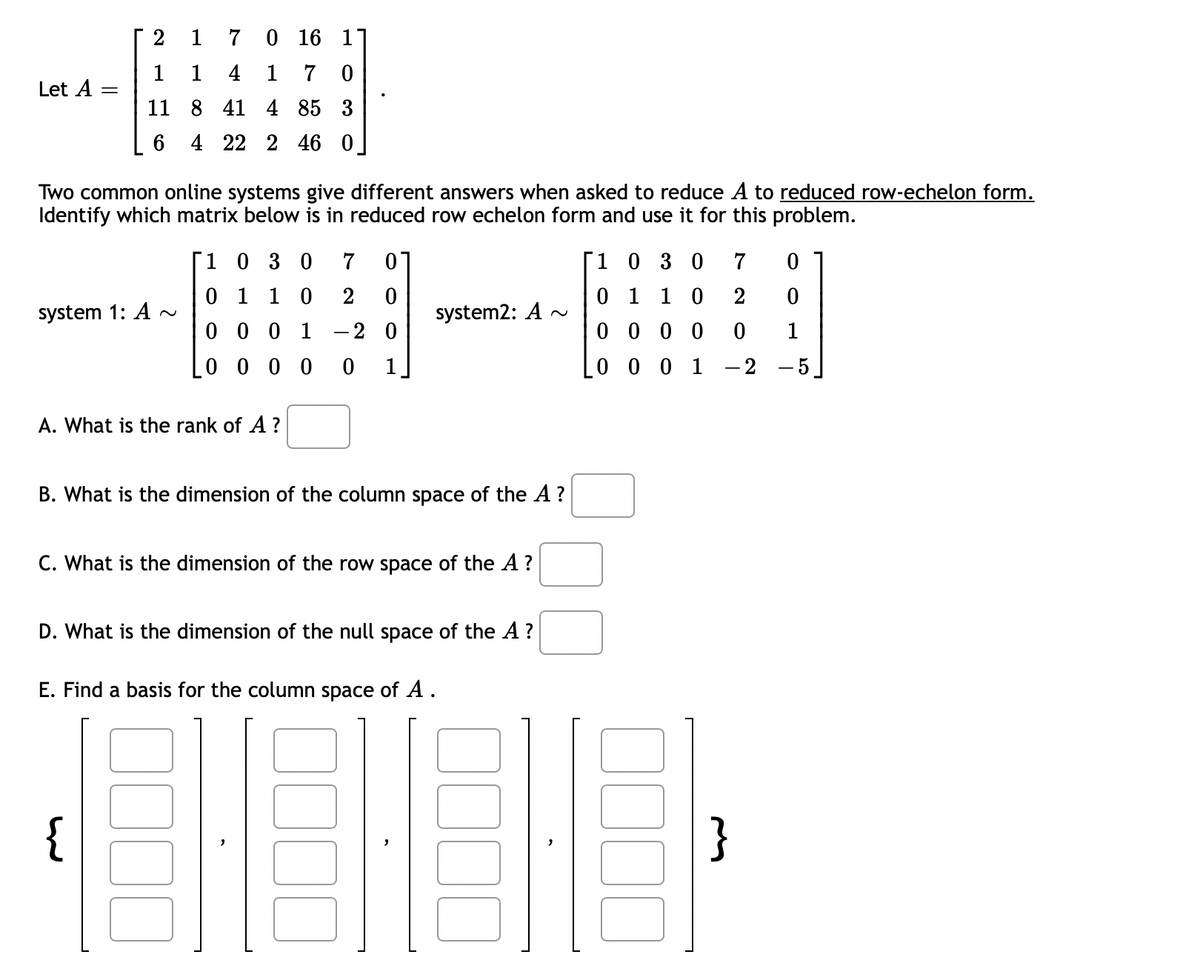 Let A =
7
0 16 1
1
1
4 1 7 0
11 8 41 4 85 3
6
4 22 2 46 0
Two common online systems give different answers when asked to reduce A to reduced row-echelon form.
Identify which matrix below is in reduced row echelon form and use it for this problem.
system 1: A~
1 0 3 0 7 0
0 1 1 0 2 0
0001 - 2 0
0 0 0 0
0 1
A. What is the rank of A ?
system2: A
B. What is the dimension of the column space of the A ?
{
C. What is the dimension of the row space of the A ?
D. What is the dimension of the null space of the A ?
E. Find a basis for the column space of A.
BE
1 0 3 0
0 1 1 0
0000
0 0 0 1 -2
7
0
2
0
0 1
}
-5]