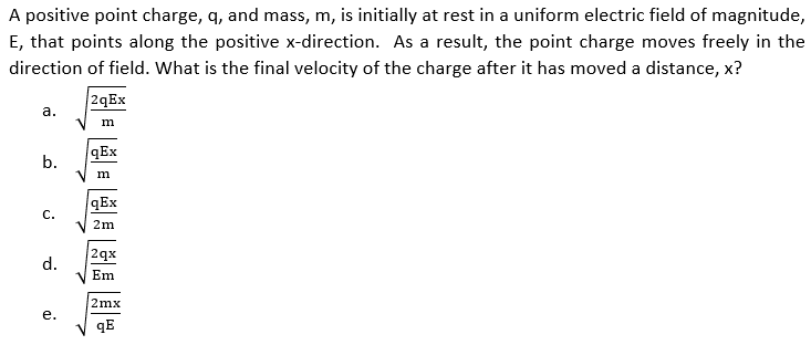 A positive point charge, q, and mass, m, is initially at rest in a uniform electric field of magnitude,
E, that points along the positive x-direction. As a result, the point charge moves freely in the
direction of field. What is the final velocity of the charge after it has moved a distance, x?
2qEx
а.
m
qEx
b.
qEx
С.
2m
2qx
d.
Em
2mx
е.
qE
