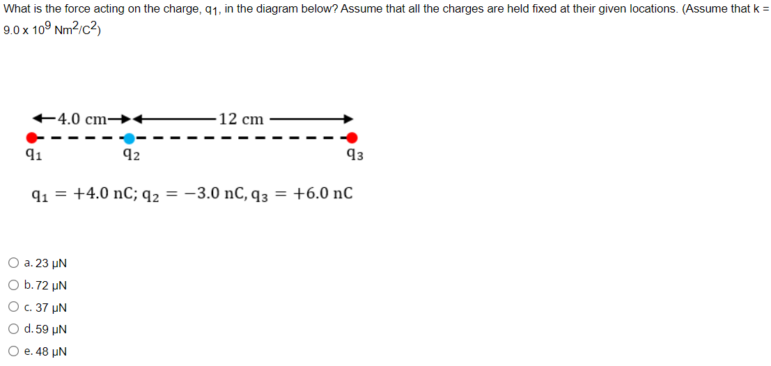 What is the force acting on the charge, q1, in the diagram below? Assume that all the charges are held fixed at their given locations. (Assume that k =
9.0 x 10° Nm2/c2)
+4.0 cm →+
12 cm
91
92
q3
q1 = +4.0 nC; q2 = -3.0 nC, q3
= +6.0 nC
О а. 23 uN
O b.72 µN
О с. 37 pN
O d. 59 µN
О е. 48 pN
