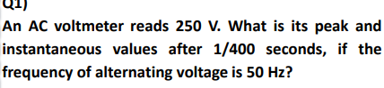 An AC voltmeter reads 250 V. What is its peak and
instantaneous values after 1/400 seconds, if the
frequency of alternating voltage is 50 Hz?
