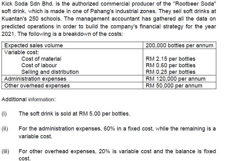 Kick Soda Sdn Bhd. is the authorized commercial producer of the "Rootbeer Soda"
soft drink, which is made in one of Pahang's industrial zones. They sell soft drinks at
Kuantan's 250 schools. The management accountant has gathered all the data on
predicted operations in order to build the company's financial strategy for the year
2021. The following is a breakdown of the costs:
Expected sales volume
200,000 bottles per annum
Variable cost:
Cost of material
Cost of labour
Selling and distribution
Administration expenses
Other overhead expenses
RM 2.15 per bottles
RM 0.60 per bottles
RM 0.25 per bottles
RM 120,000 per annum
RM 50,000 per annum
Additional information:
(i)
The soft drink is sold at RM 5.00 per bottles.
(ii)
For the administration expenses, 60% in a fixed cost, while the remaining is a
variable cost.
For other overhead expenses, 20% is variable cost and the balance is fixed
cost.
(ii)
