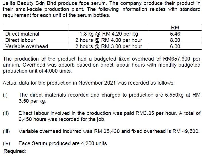 Jelita Beauty Sdn Bhd produce face serum. The company produce their product in
their small-scale production plant. The following information relates with standard
requirement for each unit of the serum bottles.
RM
5.46
1.3 kg @ RM 4.20 per kg
2 hours @ RM 4.00 per hour
2 hours @ RM 3.00 per hour
Direct material
Direct labour
8.00
Variable overhead
6.00
The production of the product had a budgeted fixed overhead of RM657,600 per
annum. Overhead was absorb based on direct labour hours with monthly budgeted
production unit of 4,000 units.
Actual data for the production in November 2021 was recorded as follows:
(i)
The direct materials recorded and charged to production are 5,550kg at RM
3.50 per kg.
(ii)
Direct labour involved in the production was paid RM3.25 per hour. A total of
6,450 hours was recorded for the job.
(iii)
Variable overhead incurred was RM 25,430 and fixed overhead is RM 49,500.
(iv)
Face Serum produced are 4,200 units.
Required:
