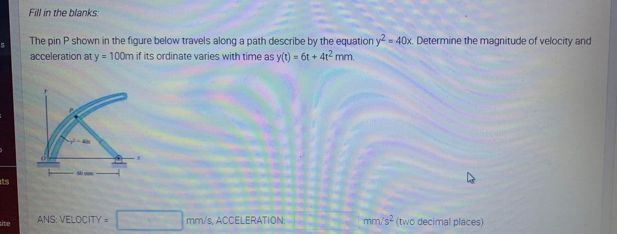 Fill in the blanks:
The pin P shown in the figure below travels along a path describe by the equation y = 40x. Determine the magnitude of velocity and
acceleration at y 100m if its ordinate varies with time as y(t) = 6t + 4t² mm.
60 m-
its
site
ANS: VELOCITY =
mm/s, ACCELERATION
mm/s- (two decimal places)
