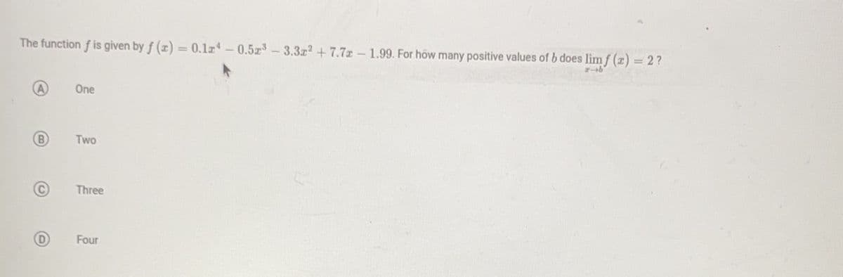 The function f is given by f (x) = 0.12 -0.523-3.3x2 +7.7 - 1.99. For how many positive values of b does limf (x) = 2?
r-b
B
C
One
Two
Three
Four