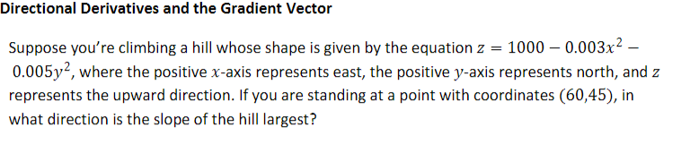 Directional Derivatives and the Gradient Vector
Suppose you're climbing a hill whose shape is given by the equation z
1000 – 0.003x² –
0.005y2, where the positive x-axis represents east, the positive y-axis represents north, and z
represents the upward direction. If you are standing at a point with coordinates (60,45), in
what direction is the slope of the hill largest?
