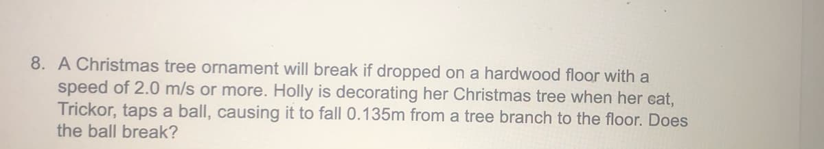 8. A Christmas tree ornament will break if dropped on a hardwood floor with a
speed of 2.0 m/s or more. Holly is decorating her Christmas tree when her cat,
Trickor, taps a ball, causing it to fall 0.135m from a tree branch to the floor. Does
the ball break?
