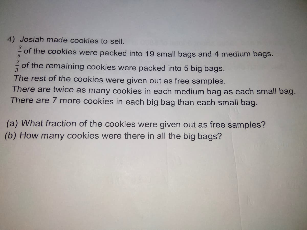 4) Josiah made cookies to sell.
- of the cookies were packed into 19 small bags and 4 medium bags.
of the remaining cookies were packed into 5 big bags.
3
The rest of the cookies were given out as free samples.
There are twice as many cookies in each medium bag as each small bag.
There are 7 more cookies in each big bag than each small bag.
(a) What fraction of the cookies were given out as free samples?
(b) How many cookies were there in all the big bags?
