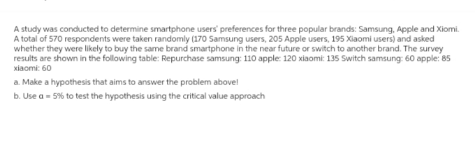 A study was conducted to determine smartphone users' preferences for three popular brands: Samsung, Apple and Xiomi.
A total of 570 respondents were taken randomly (170 Samsung users, 205 Apple users, 195 Xiaomi users) and asked
whether they were likely to buy the same brand smartphone in the near future or switch to another brand. The survey
results are shown in the following table: Repurchase samsung: 110 apple: 120 xiaomi: 135 Switch samsung: 60 apple: 85
xiaomi: 60
a. Make a hypothesis that aims to answer the problem above!
b. Use a = 5% to test the hypothesis using the critical value approach