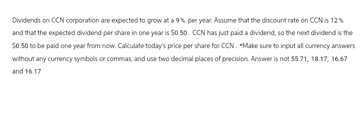 Dividends on CCN corporation are expected to grow at a 9% per year. Assume that the discount rate on CCN is 12%
and that the expected dividend per share in one year is $0.50. CCN has just paid a dividend, so the next dividend is the
$0.50 to be paid one year from now. Calculate today's price per share for CCN. *Make sure to input all currency answers
without any currency symbols or commas, and use two decimal places of precision. Answer is not 55.71, 18.17, 16.67
and 16.17