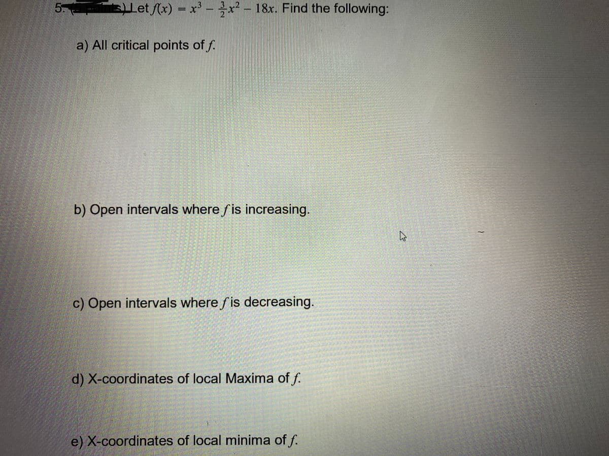 5.
ELet (x) = x' - - 18r. Find the following:
3x² - 18x. Find the following:
a) All critical points of f.
b) Open intervals where fis increasing.
c) Open intervals where fis decreasing.
d) X-coordinates of local Maxima of f.
e) X-coordinates of local minima of f.
