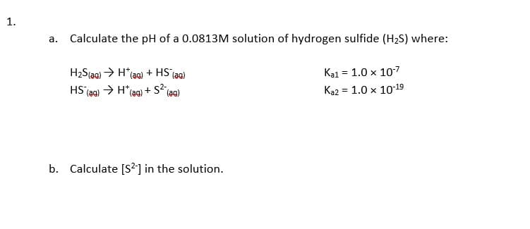 a. Calculate the pH of a 0.0813M solution of hydrogen sulfide (H2S) where:
H2S(ag) > H*(ag) + HS (ag)
Ka1 = 1.0 x 107
HS jag) > H*(ag)
+ s2,
(aa)
Ka2 = 1.0 x 1019
b. Calculate [S2] in the solution.
1.
