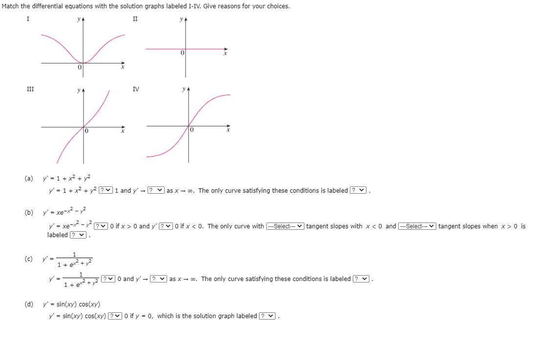 Match the differential equations with the solution graphs labeled I-IV. Give reasons for your choices.
I
II
III
y A
IV
(a) y' = 1 + x2 + y2
y' = 1 + x2 + y2 ?v1 and y' - ? v as x - co. The only curve satisfying these conditions is labeled ? v.
(b) y' = xe-2 - 2
y' = xe- - ?v O if x > 0 and y' ?v O if x < 0. The only curve with -Select--- v tangent slopes with x < 0 and -Select--- v tangent slopes when x > 0 is
labeled ? v
(c)
y' =
1+ e+
y' =
1 +
?0 and y' - ? v as x - co. The only curve satisfying these conditions is labeled ? v.
+ y²
(d)
y' = sin(xy) cos(xy)
y' = sin(xy) cos(xy) ?0 if y = 0, which is the solution graph labeled ? v
