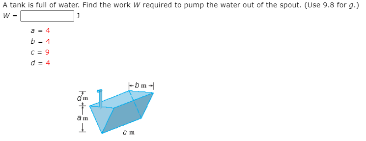 A tank is full of water. Find the work W required to pump the water out of the spout. (Use 9.8 for g.)
W =
a = 4
b = 4
C = 9
d = 4
Fbm -
am
c m
