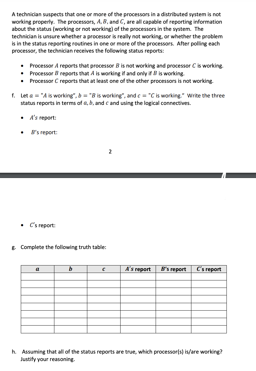 **Problem Statement:**

A technician suspects that one or more of the processors in a distributed system is not working properly. The processors, A, B, and C, are all capable of reporting information about the status (working or not working) of the processors in the system. The technician is unsure whether a processor is really not working, or whether the problem is in the status reporting routines in one or more of the processors. After polling each processor, the technician receives the following status reports:

- Processor A reports that processor B is not working and processor C is working.
- Processor B reports that A is working if and only if B is working.
- Processor C reports that at least one of the other processors is not working.

**Tasks:**

f. Let \( a = \) "A is working", \( b = \) "B is working", and \( c = \) "C is working." Write the three status reports in terms of \( a, b, \) and \( c \) and using the logical connectives.

- **A's report:**
- **B's report:**
- **C's report:**

g. Complete the following truth table:

\[
\begin{array}{|c|c|c|c|c|c|}
\hline
a & b & c & \text{A's report} & \text{B's report} & \text{C's report} \\
\hline
 & & & & & \\
 & & & & & \\
 & & & & & \\
 & & & & & \\
 & & & & & \\
 & & & & & \\
 & & & & & \\
 & & & & & \\
\hline
\end{array}
\]

h. Assuming that all of the status reports are true, which processor(s) is/are working? Justify your reasoning.