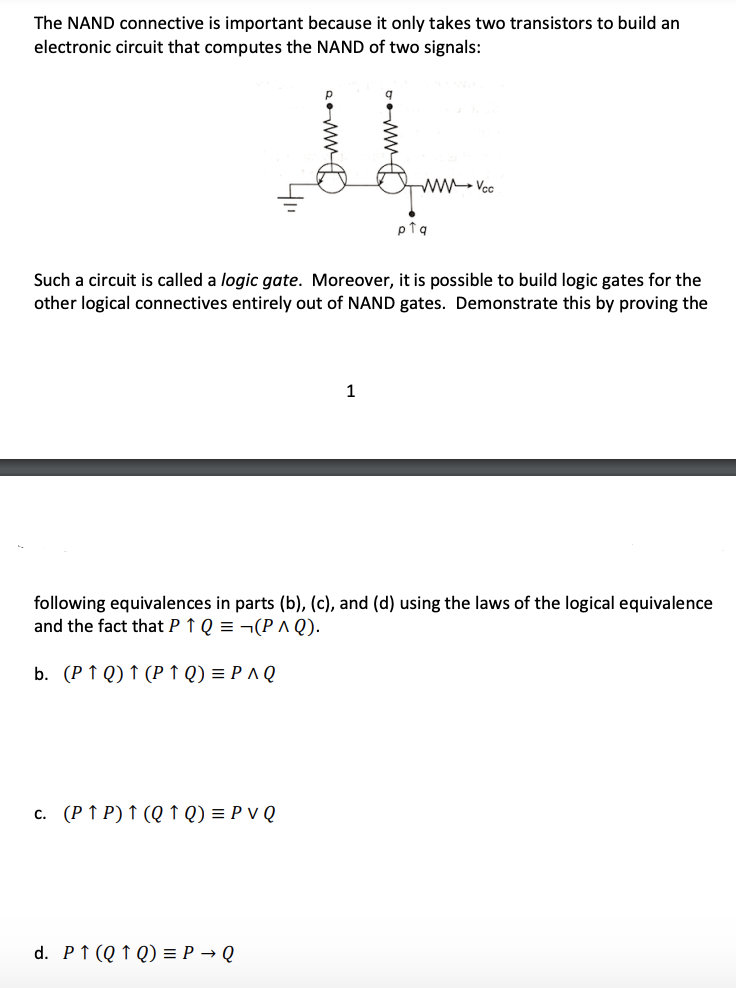 The NAND connective is important because it only takes two transistors to build an
electronic circuit that computes the NAND of two signals:
ww- Vcc
pTq
Such a circuit is called a logic gate. Moreover, it is possible to build logic gates for the
other logical connectives entirely out of NAND gates. Demonstrate this by proving the
1
following equivalences in parts (b), (c), and (d) using the laws of the logical equivalence
and the fact that P ↑ Q = ¬(PA Q).
b. (P ↑ Q) ↑ (P ↑ Q) = P A Q
c. (P ↑ P) ↑ (Q ↑ Q) = P v Q
d. P↑ (Q ↑ Q) = P → Q
