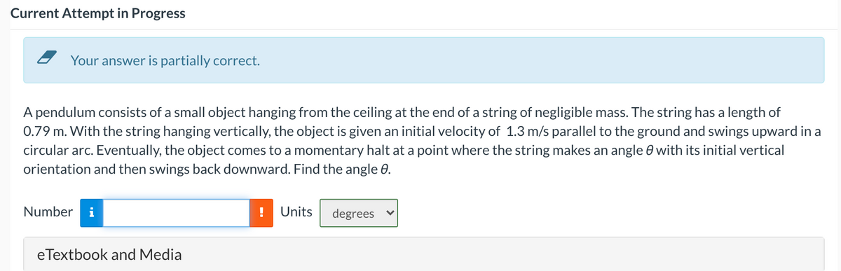 Current Attempt in Progress
Your answer is partially correct.
A pendulum consists of a small object hanging from the ceiling at the end of a string of negligible mass. The string has a length of
0.79 m. With the string hanging vertically, the object is given an initial velocity of 1.3 m/s parallel to the ground and swings upward in a
circular arc. Eventually, the object comes to a momentary halt at a point where the string makes an angle 0 with its initial vertical
orientation and then swings back downward. Find the angle 0.
Number i
Units
degrees
eTextbook and Media
