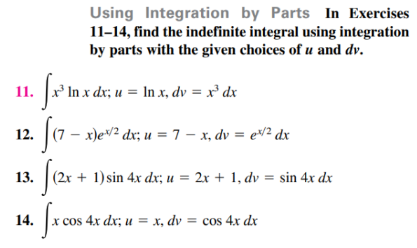 Using Integration by Parts In Exercises
11-14, find the indefinite integral using integration
by parts with the given choices of u and dv.
11.
x³ In x dx; u = In x, dv = x³ dx
12. (7 – x)ev² dx; u = 7 – x, dv = e² dx
13.
+ 1) sin 4x dx; u = 2x + 1, dv = sin 4x dx
14.
cos 4x dx; u = x, dv
= cos 4x dx
