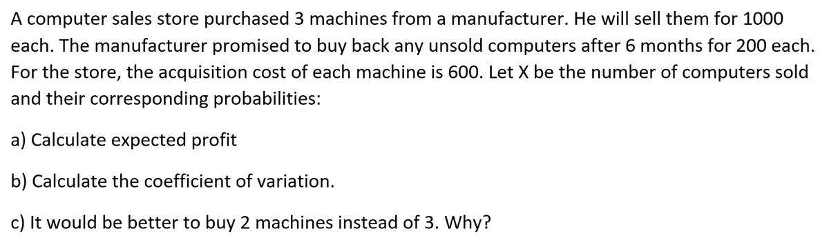 A computer sales store purchased 3 machines from a manufacturer. He will sell them for 1000
each. The manufacturer promised to buy back any unsold computers after 6 months for 200 each.
For the store, the acquisition cost of each machine is 600. Let X be the number of computers sold
and their corresponding probabilities:
a) Calculate expected profit
b) Calculate the coefficient of variation.
c) It would be better to buy 2 machines instead of 3. Why?
