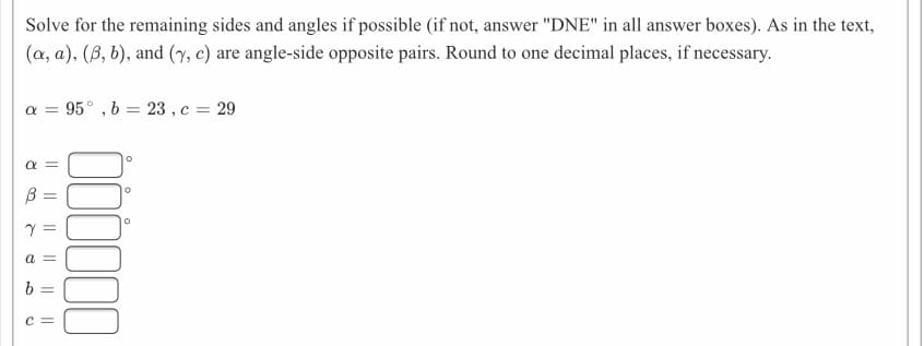 Solve for the remaining sides and angles if possible (if not, answer "DNE" in all answer boxes). As in the text,
(a, a), (B, b), and (y, c) are angle-side opposite pairs. Round to one decimal places, if necessary.
a = 95° , b = 23 , c = 29
%3D
a
b =
%3D
c =
I| ||
