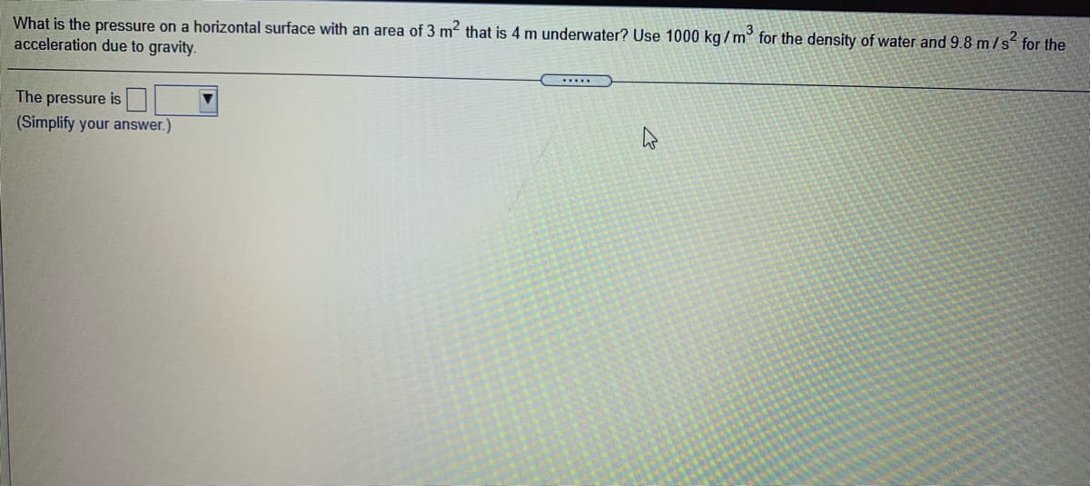 What is the pressure on a horizontal surface with an area of 3 m that is 4 m underwater? Use 1000 kg /m' for the density of water and 9.8 m/s for the
acceleration due to gravity.
The pressure is
(Simplify your answer.)
