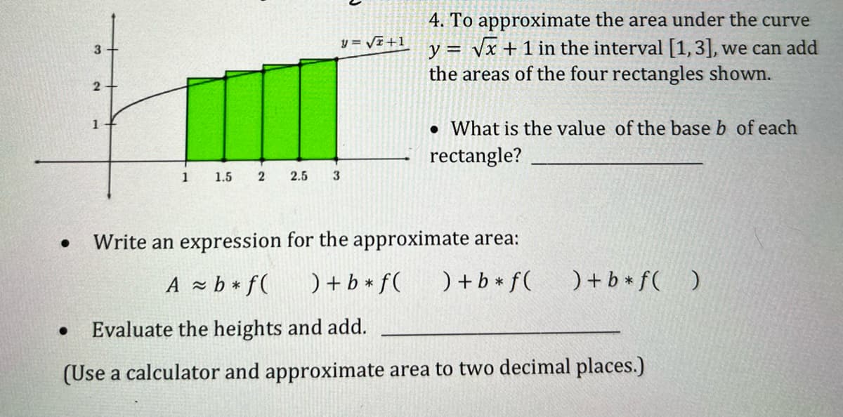 4. To approximate the area under the curve
y = Vx + 1 in the interval [1,3], we can ad
the areas of the four rectangles shown.
y = Vi +1
3
• What is the value of the base b of each
rectangle?
1
1.5
2.5
3.
Write an expression for the approximate area:
A - b * f(
) + b + f(
) + b * f(
) + b * f( )
Evaluate the heights and add.
(Use a calculator and approximate area to two decimal places.)
