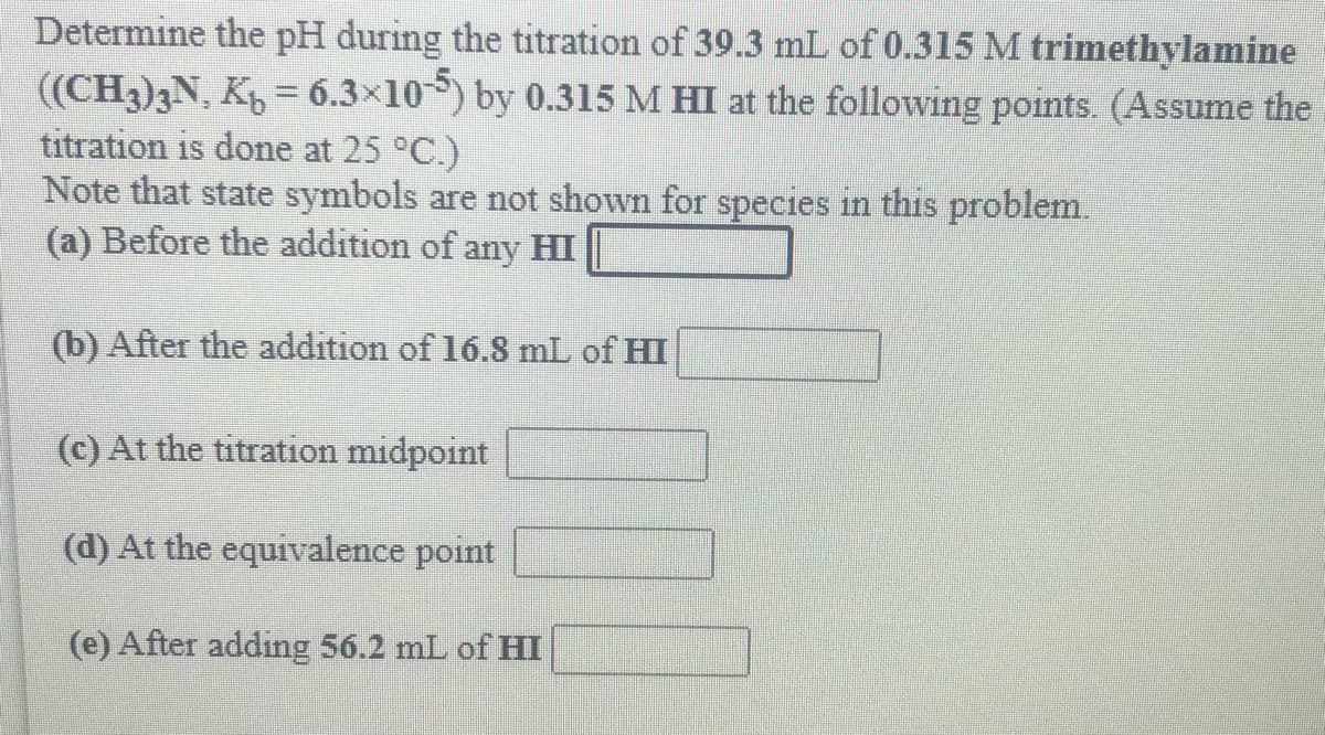 Determine the pH during the titration of 39.3 mL of 0.315 M trimethylamine
((CH3)3N, K = 6.3x10) by 0.315 M HI at the following points. (Assume the
titration is done at 25 °C.)
Note that state symbols are not shown for species in this problem.
(a) Before the addition of any HI
(b) After the addition of 16.8 mL of HI
(c) At the titration midpoint
(d) At the equivalence point
(e) After adding 56.2 mL of HI
