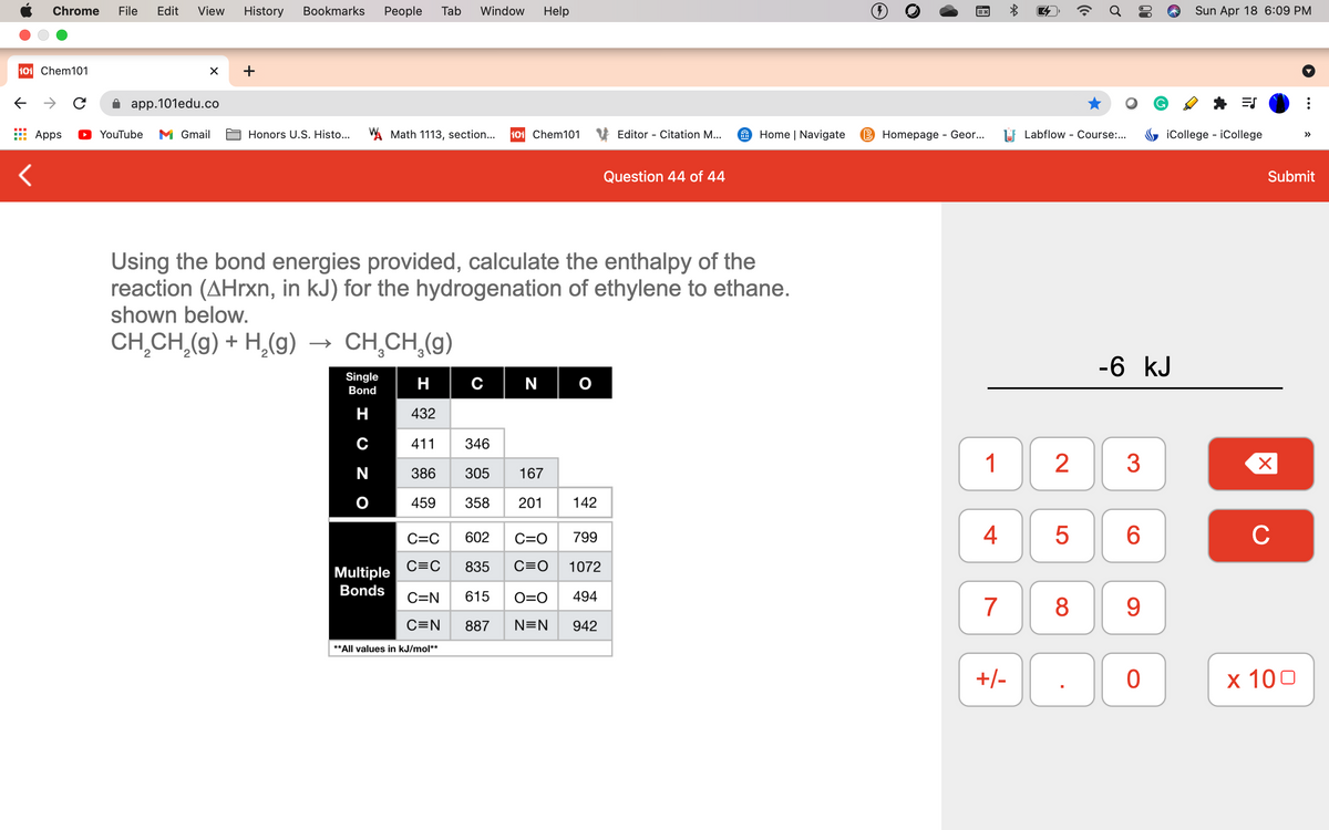 Chrome
File
Edit
View
History
Bookmarks
Реople
Tab
Window
Help
Sun Apr 18 6:09 PM
101 Chem101
а аpp.101edu.co
Apps
YouTube
M Gmail
Honors U.S. Histo...
A Math 1113, section...
101 Chem101
Editor - Citation M...
Home | Navigate
В Homeрagе - Geo...
LF Labflow - Course:..
iCollege - iCollege
Question 44 of 44
Submit
Using the bond energies provided, calculate the enthalpy of the
reaction (AHrxn, in kJ) for the hydrogenation of ethylene to ethane.
shown below.
CH,CH,(g) + H,(g)
→ CH,CH,(g)
-6 kJ
Single
H
с | N
Bond
H
432
411
346
1
N
386
305
167
459
358
201
142
4
6.
C
C=C
602
C=O
799
C=C
835
C=O
1072
Multiple
Bonds
C=N
615
O=0
494
7
8
9.
C=N
887
N=N
942
**All values in kJ/mol**
+/-
х 100
