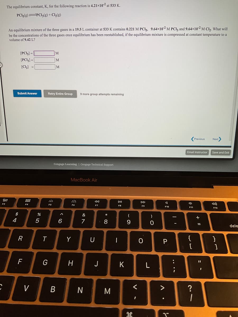 The equilibrium constant, K, for the following reaction is 4.21×10-² at 533 K.
PCI5(g)=PCI3(g) + Cl2(g)
An equilibrium mixture of the three gases in a 19.5 L container at 533 K contains 0.221 M PClg, 9.64×10² M PCIĄ and 9.64×10-² M CI,. What will
be the concentrations of the three gases once equilibrium has been reestablished, if the equilibrium mixture is compressed at constant temperature to a
volume of 9.42 L?
[PCI3] =
M
[PCI3] =
[Cl2] =
M
Submit Answer
Retry Entire Group
9 more group attempts remaining
(Previous
Next
Email Instructor
Save and Exit
Cengage Learning | Cengage Technical Support
MacBook Air
DI
DD
F4
F5
F7
F8
F9
F10
F11
F12
$
&
一
4
6
7
8
9.
dele
R
Y
{
}
P
G
J
K
V
N
?
IL +
....
V
* CO
B
ト
