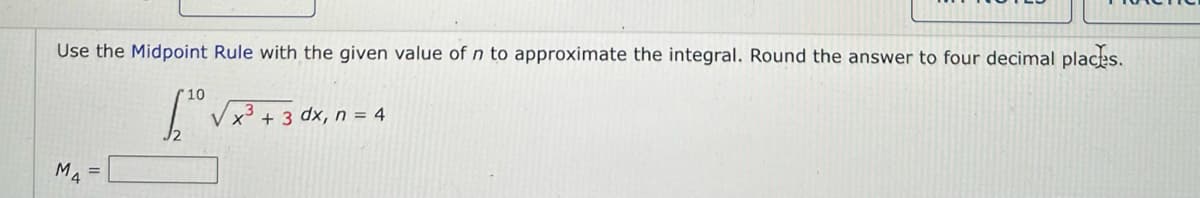 **Instructions:**

Use the Midpoint Rule with the given value of \( n \) to approximate the integral. Round the answer to four decimal places.

\[ \int_{2}^{10} \sqrt{x^3 + 3} \, dx, \, n = 4 \]

\[ M_4 = \underline{\hspace{3cm}} \]