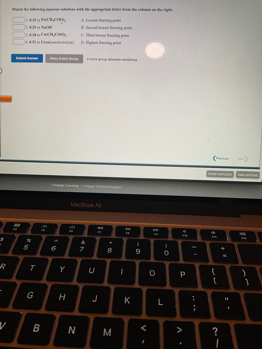 Match the following aqueous solutions with the appropriate letter from the column on the right.
1.0.19 m Fe(CH3COO)2
A. Lowest freezing point
2. 0.25 m NaOH
B. Second lowest freezing point
3. 0.18 m Cu(CH3CO0)2
4. 0.52 m Urea(nonelectrolyte)
C. Third lowest freezing point
D. Highest freezing point
Submit Answer
Retry Entire Group
6 more group attempts remaining
(Previous
Next
Email Instructor
Save and Exit
Cengage Learning | Cengage Technial Support
MacBook Air
DII
DD
F5
F6
F8
F9
F10
F11
F12
$
(
5
6
8
9
U
|
{
}
G
H
J
K
L
M
?
....
V
B
ト
