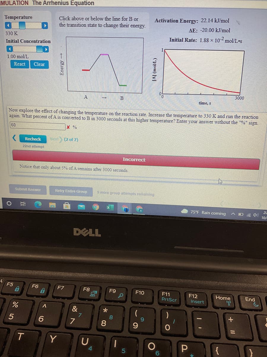 IMULATION The Arrhenius Equation
Click above or below the line for B or
the transition state to change their energy.
Temperature
Activation Energy: 22.14 kJ/mol
AE: -20.00 kJ/mol
330 K
Initial Rate: 1.88 x 10-2 mol/L•s
Initial Concentration
1.00 mol/L
React
Clear
3000
A
B
time, s
Now explore the effect of changing the temperature on the reaction rate. Increase the temperature to 330 K and run the reaction
again. What percent of A is converted to B in 3000 seconds at this higher temperature? Enter your answer without the "%" sign.
60
x %
Recheck
Next
(2 of 7)
22nd attempt
Incorrect
Notice that only about 5% of A remains after 3000 seconds.
Submit Answer
Retry Entire Group
9 more group attempts remaining
75°F Rain coming
10/-
DELL
F5
F6
F7
F8
F9
F10
F11
PrtScr
F12
Insert
Home
End
&
7
7
5
8
6.
8.
9.
T
Y
41
5
(Tou) [v]
