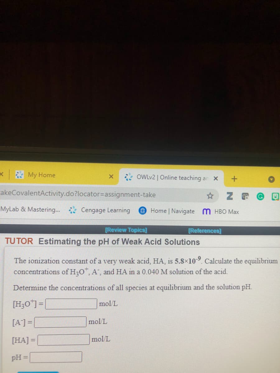 My Home
OWLV2 | Online teaching an X
akeCovalentActivity.do?locator=assignment-take
MyLab & Mastering..
Cengage Learning
Home Navigate m HBO Max
[Review Topics]
[References]
TUTOR Estimating the pH of Weak Acid Solutions
The ionization constant of a very weak acid, HA, is 5.8×109. Calculate the equilibrium
concentrations of H;0, A", and HA in a 0.040 M solution of the acid.
Determine the concentrations of all species at equilibrium and the solution pH.
[H;O]=|
mol/L
[A]=
mol/L
[HA] =
mol/L
pH =
ED
