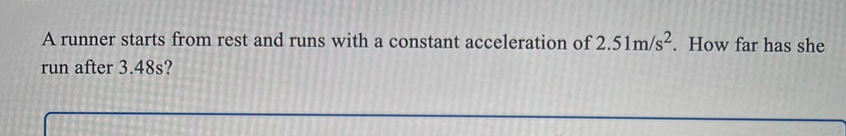 A runner starts from rest and runs with a constant acceleration of 2.51m/s. How far has she
run after 3.48s?
